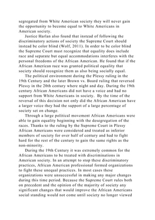 segregated from White American society they will never gain
the opportunity to become equal to White Americans in
American society.
Justice Harlan also found that instead of following the
discriminatory actions of society the Supreme Court should
instead be color blind (Wolf, 2011). In order to be color blind
the Supreme Court must recognize that equality does include
race and separate but equal accommodations interferes with the
personal freedoms of the African American. He found that if the
African American race was granted political equality that
society should recognize them as also being socially equal.
The political environment during the Plessy ruling in the
19th Century and the later Brown vs. Board ruling that reversed
Plessy in the 20th century where night and day. During the 19th
century African Americans did not have a voice and had no
support from White Americans in society. By the time of the
reversal of this decision not only did the African American have
a larger voice they had the support of a large percentage of
society set on change.
Through a large political movement African Americans were
able to gain equality beginning with the desegregation of the
races. Thanks to the ruling by the Supreme Court in Plessy
African Americans were considered and treated as inferior
members of society for over half of century and had to fight
hard for the rest of the century to gain the same rights as the
non-minority.
During the 19th Century it was extremely common for the
African Americans to be treated with discriminations in
American society. In an attempt to stop these discriminatory
practices, African American professional formed organizations
to fight these unequal practices. In most cases these
organizations were unsuccessful in making any major changes
during this time period. Because the Supreme Court rules both
on precedent and the opinion of the majority of society any
significant changes that would improve the African Americans
social standing would not come until society no longer viewed
 