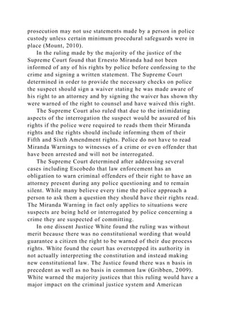 prosecution may not use statements made by a person in police
custody unless certain minimum procedural safeguards were in
place (Mount, 2010).
In the ruling made by the majority of the justice of the
Supreme Court found that Ernesto Miranda had not been
informed of any of his rights by police before confessing to the
crime and signing a written statement. The Supreme Court
determined in order to provide the necessary checks on police
the suspect should sign a waiver stating he was made aware of
his right to an attorney and by signing the waiver has shown thy
were warned of the right to counsel and have waived this right.
The Supreme Court also ruled that due to the intimidating
aspects of the interrogation the suspect would be assured of his
rights if the police were required to reads them their Miranda
rights and the rights should include informing them of their
Fifth and Sixth Amendment rights. Police do not have to read
Miranda Warnings to witnesses of a crime or even offender that
have been arrested and will not be interrogated.
The Supreme Court determined after addressing several
cases including Escobedo that law enforcement has an
obligation to warn criminal offenders of their right to have an
attorney present during any police questioning and to remain
silent. While many believe every time the police approach a
person to ask them a question they should have their rights read.
The Miranda Warning in fact only applies to situations were
suspects are being held or interrogated by police concerning a
crime they are suspected of committing.
In one dissent Justice White found the ruling was without
merit because there was no constitutional wording that would
guarantee a citizen the right to be warned of their due process
rights. White found the court has overstepped its authority in
not actually interpreting the constitution and instead making
new constitutional law. The Justice found there was n basis in
precedent as well as no basis in common law (Gribben, 2009).
White warned the majority justices that this ruling would have a
major impact on the criminal justice system and American
 