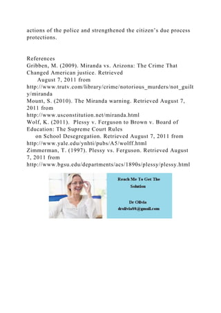 actions of the police and strengthened the citizen’s due process
protections.
References
Gribben, M. (2009). Miranda vs. Arizona: The Crime That
Changed American justice. Retrieved
August 7, 2011 from
http://www.trutv.com/library/crime/notorious_murders/not_guilt
y/miranda
Mount, S. (2010). The Miranda warning. Retrieved August 7,
2011 from
http://www.usconstitution.net/miranda.html
Wolf, K. (2011). Plessy v. Ferguson to Brown v. Board of
Education: The Supreme Court Rules
on School Desegregation. Retrieved August 7, 2011 from
http://www.yale.edu/ynhti/pubs/A5/wolff.html
Zimmerman, T. (1997). Plessy vs. Ferguson. Retrieved August
7, 2011 from
http://www.bgsu.edu/departments/acs/1890s/plessy/plessy.html
 