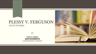PLESSY V. FERGUSON
163 US 537(1896)
BY
SHRUTI MISRA
A03104420018
LLM (IP)2020-21 BATCH
 