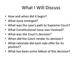 What I Will Discuss
• How and when did it begin?
• What issue emerged?
• What was the case’s path to Supreme Court?
• What Constitutional issue was involved?
• What was the Court’s decision?
• When did the Court render its decision?
• What rationale did each side offer for its
  position?
• What has been some fallout of this decision?
 