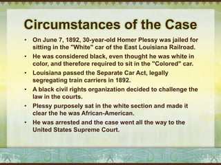 Circumstances of the Case
• On June 7, 1892, 30-year-old Homer Plessy was jailed for
  sitting in the "White" car of the East Louisiana Railroad.
• He was considered black, even thought he was white in
  color, and therefore required to sit in the "Colored" car.
• Louisiana passed the Separate Car Act, legally
  segregating train carriers in 1892.
• A black civil rights organization decided to challenge the
  law in the courts.
• Plessy purposely sat in the white section and made it
  clear the he was African-American.
• He was arrested and the case went all the way to the
  United States Supreme Court.
 