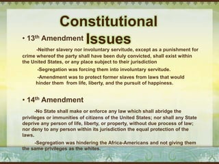 Constitutional
• 13th   Amendment Issues
      -Neither slavery nor involuntary servitude, except as a punishment for
crime whereof the party shall have been duly convicted, shall exist within
the United States, or any place subject to their jurisdiction
      -Segregation was forcing them into involuntary servitude.
      -Amendment was to protect former slaves from laws that would
      hinder them from life, liberty, and the pursuit of happiness.


• 14th Amendment
      -No State shall make or enforce any law which shall abridge the
privileges or immunities of citizens of the United States; nor shall any State
deprive any person of life, liberty, or property, without due process of law;
nor deny to any person within its jurisdiction the equal protection of the
laws.
     -Segregation was hindering the Africa-Americans and not giving them
the same privileges as the whites.
 
