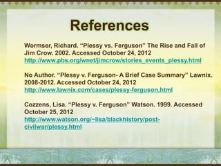 References
Wormser, Richard. “Plessy vs. Ferguson” The Rise and Fall of
Jim Crow. 2002. Accessed October 24, 2012
http://www.pbs.org/wnet/jimcrow/stories_events_plessy.html

No Author. “Plessy v. Ferguson- A Brief Case Summary” Lawnix.
2008-2012. Accessed October 24, 2012
http://www.lawnix.com/cases/plessy-ferguson.html

Cozzens, Lisa. “Plessy v. Ferguson” Watson. 1999. Accessed
October 25, 2012
http://www.watson.org/~lisa/blackhistory/post-
civilwar/plessy.html
 