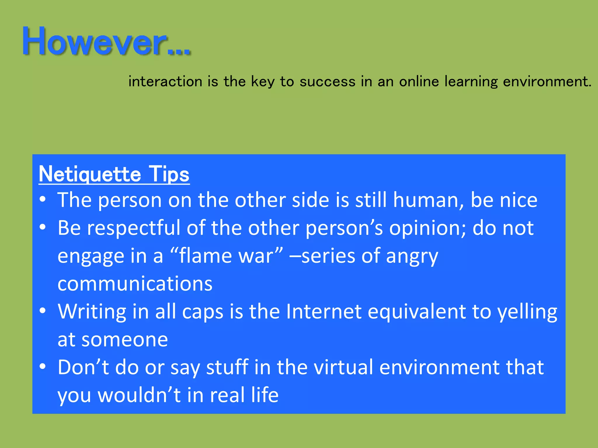 Netiquette Tips
• The person on the other side is still human, be nice
• Be respectful of the other person’s opinion; do not
engage in a “flame war” –series of angry
communications
• Writing in all caps is the Internet equivalent to yelling
at someone
• Don’t do or say stuff in the virtual environment that
you wouldn’t in real life
However...
interaction is the key to success in an online learning environment.
 
