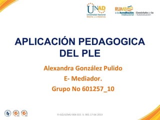 APLICACIÓN PEDAGOGICA
DEL PLE
Alexandra González Pulido
E- Mediador.
Grupo No 601257_10
FI-GQ-GCMU-004-015 V. 001-17-04-2013
 