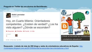 Pregunta en Twitter de una alumna de Bachillerato:
Respuesta - Listado de más de 200 blogs y webs de orientadores educativos de España: http:
//orientapas.blogspot.com.es/2013/09/donde-se-esconden-las-orientadoras-y.html
 