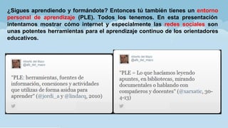 ¿Sigues aprendiendo y formándote? Entonces tú también tienes un entorno
personal de aprendizaje (PLE). Todos los tenemos. En esta presentación
intentamos mostrar cómo internet y especialmente las redes sociales son
unas potentes herramientas para el aprendizaje continuo de los orientadores
educativos.
 