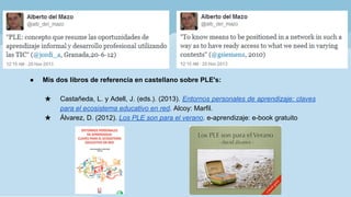 ● Mis dos libros de referencia en castellano sobre PLE's:
★ Castañeda, L. y Adell, J. (eds.). (2013). Entornos personales de aprendizaje: claves
para el ecosistema educativo en red. Alcoy: Marfil.
★ Álvarez, D. (2012). Los PLE son para el verano. e-aprendizaje: e-book gratuito
 