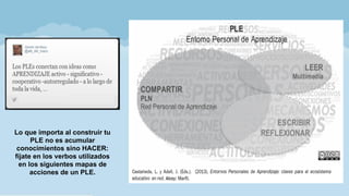 Lo que importa al construir tu
PLE no es acumular
conocimientos sino HACER:
fíjate en los verbos utilizados
en los siguientes mapas de
acciones de un PLE.
 