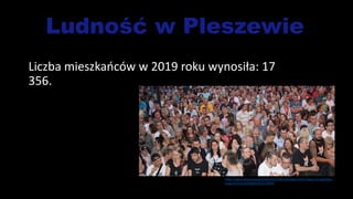 Ludność w Pleszewie
Liczba mieszkańców w 2019 roku wynosiła: 17
356.
https://www.zpleszewa.pl/wiadomosci/dni-pleszewa-2018-zobacz-szczegolowy-
program/OyLvKOQqpckDWYmxRWlY
 
