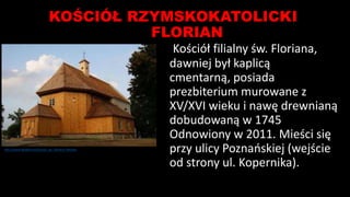 KOŚCIÓŁ RZYMSKOKATOLICKI
FLORIAN
Kościół filialny św. Floriana,
dawniej był kaplicą
cmentarną, posiada
prezbiterium murowane z
XV/XVI wieku i nawę drewnianą
dobudowaną w 1745
Odnowiony w 2011. Mieści się
przy ulicy Poznańskiej (wejście
od strony ul. Kopernika).
http://www.dioblina.eu/Kosciol_sw_Floriana_Pleszew
 