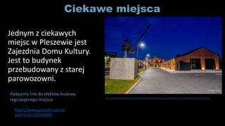 Ciekawe miejsca
Jednym z ciekawych
miejsc w Pleszewie jest
Zajezdnia Domu Kultury.
Jest to budynek
przebudowany z starej
parowozowni.
https://www.youtube.com/w
atch?v=b-LO27YzVMA
Podajemy link do efektów budowy
tego pięknego miejsca http://www.faktykaliskie.pl/kategorie/faktyregionalne/pleszewski-pociag-do-kultury-w-prestizowym-konkursie,2153.html
 