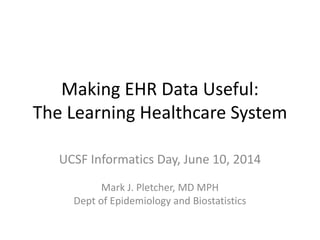 Making EHR Data Useful:
The Learning Healthcare System
UCSF Informatics Day, June 10, 2014
Mark J. Pletcher, MD MPH
Dept of Epidemiology and Biostatistics
 