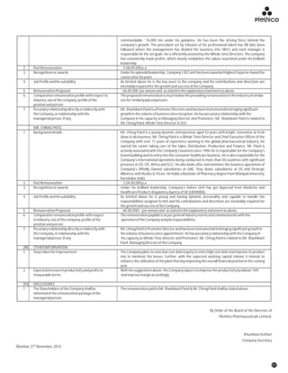 commendable `16,000 mn under his guidance. He has been the driving force behind the
company's growth. The precedent set by infusion of his professional talent has till date been
followed where the management has divided the business into SBU's and each manager is
responsible for the set goals. He is efficiently assisted by the Whole-time Directors. The company
has consistently made profits, which clearly establishes the values nourished under his brilliant
leadership.
2. PastRemuneration ` 4,08,00,000p.a.
3. Recognitionsorawards Underhissplendidleadership,Company'sSEZunithasbeenawardedHighestExporterAwardfor
consecutiveSixyears
4. JobProfileandhissuitability As briefed above he is the key asset to the company and his contributions and directions are
inevitablyrequiredforthegrowthandsuccessoftheCompany.
5. RemunerationProposed `60,00,000 perannumand asstatedintheexplanatorystatementasabove.
6. Comparativeremunerationprofilewithrespectto Theproposedremunerationismuchbelowtheprevailingremunerationintheindustryofsimilar
industry,sizeofthecompany,profileofthe sizeforsimilarlyplacedpersons.
positionandperson
7. Pecuniaryrelationshipdirectlyorindirectlywith Mr.ShashikantPatelisaPromoterDirectorsandhasbeeninstrumentalinbringingsignificant
theCompany,orrelationshipwiththe growthinthevolumeofbusinesssinceinception.Hehaspecuniaryrelationshipwiththe
managerialperson.Ifany Company in his capacity as Managing Director and Promoters. Mr. Shashikant Patel is related to
Mr.ChiragPatel,WholeTimeDirector&CEO.
MR.CHIRAGPATEL
1. Backgrounddetails Mr. Chirag Patel is a young dynamic entrepreneur aged 43 years with bright, innovative & fresh
ideas to do business. Mr. Chirag Patel is a Whole Time Director and Chief Executive Officer of the
Company with over 17 years of experience working in the global pharmaceutical industry. He
started his career taking care of the Sales, Distribution, Production and Finance. Mr. Patel is
actively associated with the Company's business since 1996.He is responsible for the Company's
brand building and its entry into the consumer healthcare business. He is also responsible for the
Company's international operations being conducted in more than 50 countries with significant
presence in US, CIS, Africa and GCC. He also looks after and monitors the business operations of
Company's Wholly Owned subsidiaries at UAE, Step down subsidiaries at US and Strategic
Alliances with Rezlov & Tricon. He holds a Bachelor of Pharmacy degree from Manipal University,
Karnataka,India.
2. PastRemuneration ` 2,04,00,000p.a
3. Recognitionsorawards Under his brilliant leadership, Company's Indore Unit has got Approval from Medicine and
HealthcareProductsRegulatoryAgencyofUK(UKMHRA).
4. JobProfileandhissuitability As briefed above he is young and having dynamic personality and capable to handle the
responsibilities assigned to him and his contributions and directions are inevitably required for
thegrowthandsuccessoftheCompany.
5. RemunerationProposed `60,00,000/- perannumand asstatedintheexplanatorystatementasabove.
6. Comparativeremunerationprofilewithrespect Theremunerationpayableisaspergeneralindustrynormsandcommensuratewiththe
toindustry,sizeofthecompany,profileofthe operationoftheCompanyandjobresponsibilities.
positionandperson
7. Pecuniaryrelationshipdirectlyorindirectlywith Mr.ChiragPatelisPromoterDirectorandhasbeeninstrumentalinbringingsignificantgrowthin
theCompany,orrelationshipwiththe thevolumeofbusinesssinceappointment.HehaspecuniaryrelationshipwiththeCompanyin
managerialperson.Ifany his capacity as Whole Time Director and Promoters. Mr. Chirag Patel is related to Mr. Shashikant
Patel,ManagingDirectoroftheCompany.
(III) OTHERINFORMATION
1. Stepstakenforimprovement The Company plans to raise low cost debt/equity to retire high cost debt and improve its product
mix to minimize the losses. Further, with the expected working capital release it intends to
enhancetheutilizationoftheplanttherebyimprovingtheoverallfinancialpositioninthecoming
year.
2. Expectedincreaseinproductivityandprofitsin Withthesuggestionsabove,theCompanyexpectstoimprovetheproductivitybyatleast10%
measurableterms andimprovemarginaccordingly.
(IV) DISCLOSURES
1. TheShareholdersoftheCompanyshallbe TheremunerationpaidtoMr.ShashikantPatel&Mr.ChiragPatelshallbestatedabove.
informedoftheremunerationpackageofthe
managerialperson.
07
By Order of the Board of the Directors of
Plethico Pharmaceuticals Limited.
Khushboo Kothari
Company Secretary
th
Mumbai,27 November,2014
 