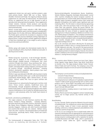 supplements, herbal teas and sports nutrition products under Nutraceuticals/allopathic formulationsin Russia, Kazakhstan,
seven primary brands: Natrol, MRI, Laci Le Beau, NuHair, Ukraine, Moldova, Kyrgyzstan, Azerbaijan, Belarussiaand several
ShenMin, Promensil and Prolab. The majority of Natrol's dietary other countries including the Eastern European countries. Its
supplements are sold under the Natrol brand. The Natrol brand principal products are Travisil, Prolab, Natrol, Mountain Herbz and
focuses on supplements that are in high demand as well as Effertabs range of products alongwith various other herbal and
specialty niche and proprietary formulations. These supplements allopathic formulations, all of which require significant sales and
include vitamins, minerals, herbal products and specialty marketing efforts. The CIS market is characterised by typical long
combination formulas that contribute to an individual's physical credit cycles, with most purchases made on the basis of credit
andmentalwell-being. rather than cash payments. During the period 2004-06, the
company acquiredstakesin marketing and distribution companiesNatrol's second largest brand umbrella is MRI. MRI develops
operating under the name of Rezlov as separate legal entitiesmarkets and distributes sports nutrition products including NO2,
having presence in Russia, Kazakhstan, Moldova to mention a few.BlackPowder,CE2,Pro-Nos,HSPActive,WARandAnabolicSwitch.
(The "Rezlov group of companies"). The Company's investment inThe Prolab sports nutrition line of products is targeted at body
the Rezlov group of companies enabled it to extend its geographicbuilders and health conscious individuals seeking a high degree of
presence as well as provided it with a strong distribution platform.physical fitness. Prolab's products include supplements designed
Other benefits included better recovery, thorough productto help these individuals gain or lose weight as well as improve
registration&filingsintheCIS.musclemassandmuscledefinition.
Due to the extremely cold winters affecting the CIS during the
period October to March, there is a strong seasonal factor in theSales:
CIS SBU shipments and sales. This period is the peak period for
Plethico group sells largely into International markets like US,
colds, coughs and related ailments leading to a high demand for
Europe including CIS, Africa, Asia Pacific, Middle East and LatAm. It
thecompany'sproductsinrelatedcategory.However,theextreme
alsohaspresenceinIndia.
weather conditions in the CIS necessitate shipments to be made in
advancei.e.duringFebruarytoAugust.
US
Plethico Group has its presence in the US through NatrolInc.; Africa
which sells its products in the US under the brand name
The countries where Plethico is present are Ivory Coast, Gabon,
Natrol through multiple channels of distribution that reach
Kenya, Uganda, Congo, Nigeria, Ghana, Togo, Benin, South Africa
customers through mass-market drug, warehouse/club stores,
to mention a few. The major products include Travisil, Therasil,
grocery store chains, health food stores, fitness centers, internet
Natrol, Prolab and Coach's Formula. The Company is one of the
retailers and independent catalog companies covering more than
leadingIndiancompaniesintermsofreachinFrenchWestAfrica.
40 countries through international distributors involving
Plethico's distribution capabilities. Natrol products have more
Indiathan54,000pointsofdistribution.
TheCompany'scurrentactivitiesinIndiaarebroadlydividedinto:Plethico's super specialty sports SBU MRI, sells its products mainly
through health nutrition outlets such as GNC (General Nutrition - ConsumerProductDivision
Corporation), Vitamin Shoppe, NBTY, Lifetime Fitness, 24 Hour - Contractmanufacturing/TollManufacturing
Fitness, internet outlets that focus on sports nutrition and The Company has been selling one of its globally recognised brand
distributors. "Travisil" in India in both syrup and lozenge form as well as other
Prolab products are sold primarily through sports nutrition retail products such as "Doctor Relief" foot powder and a mouth ulcer
stores, fitness centers, websites, health-food stores and gel. It also engages into selling sports nutrition products under
internationally, through designated distributors. The NuHair Coach'sformula,MRIandProlab.
brand of hair product is sold exclusively through the mass market Herbal formulations including extracts in own brand as well as
channel of distribution in the US while the ShenMin brand of hair privatelabelsaresold.
products is sold exclusively within the health food channel of
Plethico Pharma was formerly engaged in contract manufacturing
trade.
activity, but no longer pursues any material activity in this
segment.
AsiaPacific,LatinAmericaandMiddleEast
This region comprises of Latin American countries like Chile, BrandBuilding
Mexico, Trinidad & Tobago, Barbados, Colombia, Bahamas,
For over a decade, Plethico group has followed a focused strategy
Bermuda, Brazil and several other countries. Asia Pacific countries
of building brands. The company uses various advertising vehicles
like Taiwan, Korea, Philippines, Myanmar, Cambodia, Vietnam,
such as media, modes of travel, in-store promotion, doctor
Australia, Singapore, Indonesia and other Countries and Middle
detailing, conferences, medical symposiums and exhibitions in the
East countries like Kuwait, UAE, Iran, Lebanon, Bahrain, Turkey,
respectivecountriesofoperations.
Israel and other Countries The principal products are herbal and
In the US, its core strategy has been to build brands within thenutraceuticals, specifically Natrol, Prolab, Travisil and Coach's
channels of distribution that are appropriate for each brand and toFormularanges.
develop increased brand awareness and strong brand recognition
among consumers seeking products with a reputation for quality.
CIS A suitable illustration is the "MRI" range, which is positioned as
The Commonwealth of Independent States (the "CIS") SBU a premium brand within the sports nutrition segment
focuses on marketing and distribution of herbals/
15
 