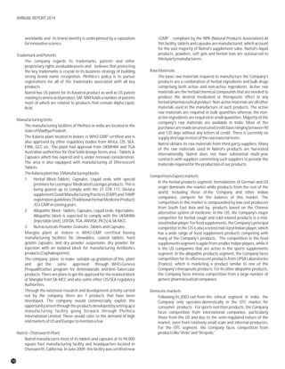 worldwide and its brand identity is underpinned by a reputation cGMP compliant by the NPA (Natural Products Association).At
forinnovativescience. this facility, tablets and capsules are manufactured, which account
for the vast majority of Natrol's supplement sales. Natrol's liquid
products, powders, soft gels and herbal teas are outsourced toTrademarkandPatents
thirdpartymanufacturers.
The company regards its trademarks, patents and other
proprietary rights asvaluableassets and believes that protecting
RawMaterialsthe key trademarks is crucial to its business strategy of building
strong brand name recognition. Plethico's policy is to pursue The basic raw materials required to manufacture the Company's
registrations for all of the trademarks associated with all key products are a combination of herbal ingredients and bulk drugs
products. comprising both active and non-active ingredients. Active raw
materials are the herbal/chemical compounds that are needed toNatrol has US patent for its Kavatrol product as well as US patent
produce the desired medicated or therapeutic effect in anyrelatingtoaminoacidproduct,SAF.MRIholdsanumberofpatents
herbal/pharmaceuticalproduct.Non-activematerialsareallothermost of which are related to products that contain Alpha Lipoic
materials used in the manufacture of such products. The activeAcid.
raw materials are required in bulk quantities whereas the non-
active ingredients are required in small quantities. Majority of the
ManufacturingUnits
company's raw materials are available in India. Most of the
The manufacturing facilities of Plethico in India are located in the purchasesaremadeonunsecuredcreditbasisrangingbetween90
stateofMadhyaPradesh. and 120 days without any letters of credit. There is currently no
The Kalaria plant located in Indore is WHO-GMP certified and is supplyshortageinmostoftherawmaterialitems.
also approved by other regulatory bodies from Africa, CIS, SEA, Natrol obtains its raw materials from third-party suppliers. Many
FWA, GCC etc. The plant had approval from UKMHRA and TGA of the raw materials used in Natrol's products are harvested
Australian authorities for Oral Solid dosage forms area - Tablets & internationally. Natrol does not have substantial multi-year
Capsules which has expired and is under renewal consideration. contracts with suppliers committing such suppliers to provide the
The area is also equipped with manufacturing of Effervescent materialsrequiredfortheproductionofourproducts.
Tablets.
TheKalariaplanthas3Manufacturingblocks:
CompetitionExportmarkets
1 Herbal Block-Tablets, Capsules, Liquid orals with special
In the herbal products segment, formulations of German and US
premises for Lozenges/ Medicated Lozenges products. This is
origin dominate the market while products from the rest of the
being geared up to comply with the 21 CFR 111, Dietary
world, including those of the Company and other Indian
supplementGoodManufacturingPractices(GMP)andTHMP
companies, compete for the balance of this market. The
registration guidelines (Traditional Herbal Medicine Product)
competition in this market is compounded by low cost producers
/EU-GMPincomingyears.
from South East Asia and by- products based on the Chinese
2 Allopathic Block- Tablets, Capsules, Liquid orals, Injectables. alternative system of medicine. In the CIS, the Company's major
Allopathic block is expected to comply with the UKMHRA competitor for herbal cough and cold related products is a mid-
(InjectableUnit),USFDA,TGA,ANVISA,PIC(s)&SA-MCC. sizedIndianplayer.Forfoodsupplements,theCompany'sprincipal
3 Nutraceuticals-Powder,Granules,TabletsandCapsules competitor in the CIS is also a noted mid-sized Indian player, which
Manglia plant at Indore is WHO-GMP certified having has a wide range of food supplement products competing with
manufacturing facilities for chewables, coated tablets, hard many of the Company's products. The competition in the food
gelatin capsules, and dry powder suspension, dry powder for supplements segment is again from smaller Indian players, while it
injection with an isolated block for manufacturing Antibiotics is the US companies that are active in the sports supplements
products(Cephalosporins). segment. In the allopathic products segment, the Company faces
competition for its effervescent products from UPSA LaboratoriesThe company plans to make suitable up gradation of this plant
(France), which is marketing a product similar to one of theand get the same approved through WHO-Geneva
Company'stherapeuticproducts.Foritsotherallopathicproducts,Prequalification program for Antimalarials and Anti-Tubercular
the Company faces intense competition from a large number ofproducts. There are plans to get the approval for the isolated block
genericpharmaceuticalcompanies.at Manglia from SA-MCC and also some other CIS/SEA regulatory
Authorities.
Through the extensive research and development activity carried Domesticmarkets
out by the company, there are 7 products that have been Following its 2003 exit from the ethical segment in India, the
developed. The company would commercially exploit the Company only operates domestically in the OTC market for
opportunityarisenthroughtheproductsdevelopedbysettingupa consumer products. For sports nutrition products, the Company
manufacturing facility going forward through Plethico faces competition from international companies, particularly
International Limited. These would cater to the demand of high those from the US and due to the semi-regulated nature of the
endmarketsofUSandEuropetomentionafew. market, even from relatively small scale and informal producers.
For the OTC segment, the Company faces competition from
productslike'Vicks'and'Strepsils.'Natrol-ChatsworthPlant
Natrol manufactures most of its tablets and capsules at its 94,000
square foot manufacturing facility and headquarters located in
Chatsworth, California. In June 2009, this facility was certified new
16
ANNUAL REPORT 2014
 