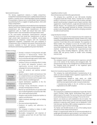NatrolandUSmarkets Capabilitytodeliverresults
The dietary supplement industry is highly competitive. Diversifiedproductportfolio&Recognisedbrands
Competition is based primarily on price, quality and assortment of The company has a portfolio of over 200 brands including
products,customerservice,marketingsupportandtheavailability recognized brands like Prolab, Natrol, Travisil& host of wellness
of new products. However, price is a key variable. Natrol competes products. Its presence is across a wide range of mature and high-
by positioning itself as a supplier of quality products, often with growth nascent product categories such as sports nutrition, food
uniquecompositions. supplements, mouth fresheners, cough and cold medications and
Natrol's principal competition in the health food store distribution lifestyle diseases. The Company has an established presence in
channel comes from a limited number of large nationally known markets with high growth potential for lifestyle /nutraceutical
manufacturers and many smaller manufacturers of dietary products such as India, Middle East and the emerging economies
supplement sales viz. health and natural food store chains, ofLatAm&SouthEastAsia.
drugstorechains,massmerchandisersandsupermarketchains.
In the mass-market distribution channel,Natrol's principal Largedistributionnetwork
competition comes from broad line manufacturers as well as AcriticalsuccessfactorfortheCompanyhasbeentheemphasison
major private label manufacturers. In addition, several large building a strong global distribution network. Plethico has a wide
pharmaceutical companies compete with the nutritional marketing and distribution network in the US,Russia and other CIS
supplement companies. Competition from such companies is countries, French West Africa and Cambodia. The acquisition of
strong because these companies have greater financial and other Natrol enables the Company to access the US market with its
resources available to them and possess manufacturing, existing products. Natrol has strong relationships with nearly
distributionandmarketingcapabilitiesfargreaterthanNatrol. every retail establishment in the US in all channels of trade. These
channels extend from Wal-Mart, the largest American retail
Businessstrategy: store, drug chains including Walgreens, specialty chains that
include GNC and grocery outlets to smaller stores including• Develop a network of strong brands and agile
internetretail.businesses in Nutraceutical, Herbal and
Allopathicsegmentsinidentifiedgeographies
Engagedmanagementteam• Focus on brands with high relative market share
The company's board is well represented in experience and skillandstrongconsumerfranchise
sets in the context of the industry and managerial skills. The• Continue to focus on marketing efforts in India
entrepreneurial nature of the management is well illustrated withfor herbal and allopathic products and
the company being the pioneers in the organized sports
significantly increase brand awareness
nutraceuticalsindustryinIndia.
campaignsfornutraceuticalproducts
• Cross sell products and optimise product
Stateofartmanufacturingandstringentqualitystandards
portfolio
The company has awell-definedmodern manufacturing set up
• Acquire products, brands and businesses that
which can cater to multiple market regulation requirements. This
arecomplementarytoourexistingproductline. isdemonstratedinthefollowing:
• Expandintonewmarketsviatheinorganicroute - 2 manufacturing facilities in India which are cGMP
whichcouldbeamanifoldapproach. compliant. Kalaria facility was UKMHRA & TGA accredited
• Expand distribution capabilities in the CIS, whichhasnowexpiredandisunderrenewalconsideration.
EuropeandAsiaPacific - 1 manufacturing facility in the US certified by industry
• Leverage strong distribution network to organizationasUScGMPcompliant.
introduceherbalproductsintheUS
• Plan for our own distribution set up and/or field Strongbrandrecognition
force in all principal places of business like FWA, The Company has established severalbrands of repute like Travisil,
SEA,LatAmandEuropeby2020. Coach's Formula, Prolab, Natrol, Actifreshand many others in
different parts of the world. The success has come out of focused• Integrate multi-location production facilities to
brandmarketingandaconsciousstrategyof"feetonthestreet.”capturecostefficiencies
Natrol's core brands are well established in the US market. The• Exploit locational advantages and tax holiday
Natrol brand is almost thirty years old and holds leading nationalschemes
positions in many key niche markets such as Melatonin, 5-HTP,
• Decreaseoutsourcedproduction
Carb Intercept, Acai Berry. MRI is widely recognized as a science-
• Emphasis on quality and adherence to basedleaderinsportsnutritiontechnology.
regulations The NuHair and ShenMin brands are one of the leading natural
• The Company is looking to reduce its debt alternativesinhairenhancementproducts.
burdenfromitscurrentlevels Prolab is recognized both within the US and internationally for its
• Receivables management and reduction of weight gain and weight loss sports products. Laci Le Beau is one of
receivables period from CIS and Third Front theleadingdietteabrandswithinthehealthchanneloftrade.
markets
Focus on key
brands and
leverage on
cross-selling
opportunities
Successfully
leverage
Acquisitions
and alliances
Strong focus
on distribution
network
Manufacturing
Financial
Management
17
 