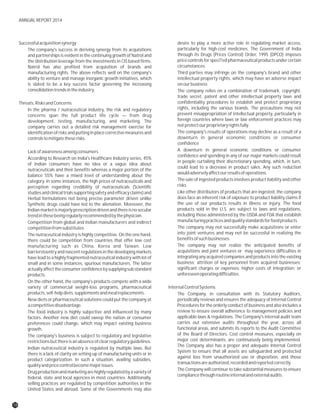 Successfulacquisitionsynergy desire to play a more active role in regulating market access,
particularly for high-cost medicines. The Government of IndiaThe company's success in deriving synergy from its acquisitions
through its Drugs (Prices Control) Order, 1995 (DPCO) imposesand partnerships is evident in the continuing growth of Natrol and
price controls for speci?ed pharmaceutical products under certainthe distribution leverage from the investments in CIS based firms.
circumstances.Natrol has also profited from acquisition of brands and
manufacturing rights. The above reflects well on the company's Third parties may infringe on the company's brand and other
ability to venture and manage inorganic growth initiatives, which intellectual property rights, which may have an adverse impact
is slated to be a key success factor governing the increasing onourbusiness
consolidationtrendsintheindustry. The company relies on a combination of trademark, copyright,
trade secret, patent and other intellectual property laws and
confidentiality procedures to establish and protect proprietaryThreats,RisksandConcerns
rights, including the various brands. The precautions may notIn the pharma / nutraceutical industry, the risk and regulatory
prevent misappropriation of intellectual property, particularly inconcerns span the full product life cycle — from drug
foreign countries where laws or law enforcement practices maydevelopment, testing, manufacturing, and marketing. The
notprotectourproprietaryrightsfully.company carries out a detailed risk management exercise for
The company's results of operations may decline as a result of aidentification of risks and putting in place corrective measures and
downturn in general economic conditions or consumercontrolstomitigatetheserisks.
confidence
A downturn in general economic conditions or consumerLackofawarenessamongconsumers
confidence and spending in any of our major markets could result
According to Research on India's Healthcare Industry series, 45%
in people curtailing their discretionary spending, which, in turn,
of Indian consumers have no idea or a vague idea about
could lead to a decrease in product sales. Any such reduction
nutraceuticals and their benefits whereas a major portion of the
wouldadverselyaffectourresultsofoperations.
balance 55% have a mixed level of understanding about the
The sale of ingested products involves product liability and othercategory. In some instances, the high prices of nutraceuticals and
risksperception regarding credibility of nutraceuticals (Scientific
Like other distributors of products that are ingested, the companystudiesandclinicaltrialssupportingsafetyandefficacyclaims)and
does face an inherent risk of exposure to product liability claims ifHerbal formulations not being precise parameter driven unlike
the use of our products results in illness or injury. The foodSynthetic drugs could have led to the alienation. Moreover, the
products sold in the U.S. are subject to laws and regulations,Indianmarketismajorlyprescriptiondrivenandthereisnosecular
including those administered by the USDA and FDA that establishtrendinthesebeingregularlyrecommendedbythephysician.
manufacturingpracticesandqualitystandardsforfoodproducts.Competition from global and Indian manufacturers and indirect
The company may not successfully make acquisitions or entercompetitionfromsubstitutes
into joint ventures and may not be successful in realizing theThe nutraceutical industry is highly competitive. On the one hand,
benefitsofsuchbusinesses.there could be competition from countries that offer low cost
The company may not realize the anticipated benefits ofmanufacturing such as China, Korea and Taiwan. Low
acquisitions and joint ventures or may experience difficulties inbarrierstoentry and nascent regulations in the developingmarkets
integrating any acquired companies and products into the existinghave lead to a highly fragmented nutraceutical industry with lot of
business; attrition of key personnel from acquired businesses;small and in some instances, spurious manufacturers. The latter
significant charges or expenses; higher costs of integration; oractuallyaffecttheconsumerconfidencebysupplyingsubstandard
unforeseenoperatingdifficulties.products.
On the other hand, the company's products compete with a wide
variety of commercial weight-loss programs, pharmaceutical InternalControlSystems
products,self-helpdiets,supplementsandmealreplacements. The Company, in consultation with its Statutory Auditors,
New diets or pharmaceutical solutions could put the company at periodically reviews and ensures the adequacy of Internal Control
acompetitivedisadvantage. Procedures for the orderly conduct of business and also includes a
review to ensure overall adherence to management policies andThe food industry is highly subjective and influenced by many
applicable laws & regulations. The Company's internal audit teamfactors. Another new diet could sweep the nation or consumer
carries out extensive audits throughout the year, across allpreferences could change, which may impact existing business
functional areas, and submits its reports to the Audit Committeegrowth.
of the Board of Directors. Cost control measures, especially onThe company's business is subject to regulatory and legislative
major cost determinants, are continuously being implemented.restrictionsbutthereisanabsenceofclearregulatoryguidelines.
The Company also has a proper and adequate Internal Control
Indian nutraceutical industry is regulated by multiple laws. But
System to ensure that all assets are safeguarded and protected
there is a lack of clarity on setting up of manufacturing units or in
against loss from unauthorized use or disposition, and those
product categorization. In such a situation, availing subsidies,
transactionsareauthorized,recordedandreportedcorrectly.
qualityandpricecontrolbecomemajorissues.
The Company will continue to take substantial measures to ensure
Drug production and marketing are highly regulated bya variety of
compliancethroughroutineinternalandexternalaudits.
federal, state and local agencies in most countries. Additionally,
selling practices are regulated by competition authorities in the
United States and abroad. Some of the Governments may also
18
ANNUAL REPORT 2014
 