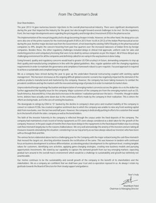 DearShareholders,
The year 2013-14 gave numerous booster injections to the overall pharmaceutical industry. There were significant developments
during the year that impacted the industry for the good, but also brought forward several challenges to be met. On the regulatory
front,thetwomajordevelopmentswereregardingthepricingpolicyandforeigndirectinvestment(FDI)inthepharmasector.
TheimplementationofthenewpricingpolicyledtodrugsbecomingcheaperinIndia.However,ontheotherhand,thedeeppricecuts
were also one of the prime reasons for the restricted growth (9.8% in 2013 from 16.6% in 2012) of the Indian Pharmaceutical sector
during the year. Another major decision was from the Government, of not lowering the existing 100% FDI policy in the pharmaceutical
companies to 49%, despite the concern hovering from past few quarters over the increased takeovers of Indian firms by foreign
companies. Besides these, the other regulatory challenges included delays in clinical trial approvals, uniform code for sales and
marketing practices and compulsory licensing that were to be dealt by various companies as per the impact. All of these did put up a
challengingenvironmentforallthecompaniesanddefinitelycalledforarevampinthewaybusinessisdonetoday.
Going forward, quality and regulatory concerns would lead to greater US FDA scrutiny's in future, demanding companies to step up
their quality and manufacturing compliances in line with the global guidelines. Also, regular updation with the changing regulatory
requirements in order to maintain the governance and compliance framework robust is a pre-requisite. Focused approach is required
toachieveasustainableandcompliantlongtermgrowth.
We as a company have strived during the year to gear up the undertaken financial restructuring coupled with working capital
management. This has been strenuous as the ongoing difficult global economic scenario has negatively impacted the demand of the
wellness products manufactured and marketed by the company. However, the company has been taking measures to combat the
prevalentconditionsandtapthemarketswiththenewandexistingrangeofproductsinordertomaintainitsmarketshare.
Unprecedented foreign exchange fluctuation and depreciation of emerging market currencies across the globe vis-a-vis the dollar has
further aggravated the liquidity issue for the company. Major customers of the company are from the emerging markets such as CIS,
South America, Asia and Africa. It has also led to increase in the debtors' realization period over the last 6 – 9 months; though in dollar
terms, debtors have actually come down due to the continuous efforts made by the company in their realization. This is where the
effortsarebeingmade,asitisthecoreofrunningthebusiness.
The downgrade in ratings by ICRA to “D” backed by the decline in company's share price and resultant inability of the company to
convert or redeem FCCBs, has created a negative sentiment due to which the company was unable to raise any fresh working capital
debtfromnewbanks,overthelasttwoandhalfyears.However,thecompanyisdedicatedlyputtingineffortsforasolutionthatwould
beinthebenefitofboththesides;companyaswellasthebondholders.
The faith of the investor fraternity in the company is reflected through the corpus under the fixed deposits of the company. The
company had maintained a track record of timely repayments as FD's were always considered as a debt taken for the growth of the
company.However,inthepastcoupleofmonthstherehavebeendelaysintherepaymentstothefixeddepositholdersduetoastrong
cash flow mismatch largely due to the reasons chalked above. We very well acknowledge the anxiety of the investors and are taking all
measures towards rationalizing this situation; considering it as our top priority as we have always valued our investors who have been
withusthroughthickandthin.
The various factors elaborated above led to a challenging year for the Company with the major setback being the cash flow mismatch
that messed the targets set, diverting attention towards the rectification of the same. This was however in tandem with continued
focus on business development to achieve differentiation, accelerating product development to the optimum level, creating tangible
values for customers, identifying core activities, applying game-changing strategies, creating new business models and pursuing
opportunistic investments. We stand by our capability to capture the demand growth from our key emerging markets; expecting
gradual turn around in the overall macro environment which would be a challenge to sustainability and growth but definitely not
unachievable.
Our motive continues to be the sustainability and overall growth of the company in the benefit of its shareholders and the
stakeholders. We as a company are confident that we shall have your trust and co-operation reposed in us. As always I retain my
gratitudetowardstheBoardofDirectorsfortheirsteadysupportandguidance.
From The Chairman's Desk
Your's truly
Shashikant Patel
Chairman & Managing Director
 