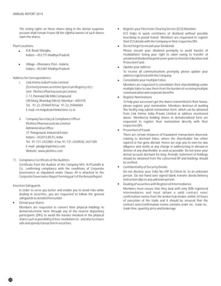 The voting rights on these shares lying in the demat suspense RegisteryourElectronicClearingService(ECS)Mandate
account shall remain frozen till the rightful owners of such shares ECS helps in quick remittance of dividend without possible
claimtheshares. loss/delay in postal transit. Members are requested to register
theirECSdetailswiththeCompanyortheirrespectiveDPs.
PlantLocations: DonotforgettoencashyourDividends
A.B.Road,Manglia, Please encash your dividend promptly to avoid hassles of
revalidation/ losing your right to claim owing to transfer ofIndore–453771MadhyaPradesh
unclaimeddividendbeyondsevenyearstoInvestorEducationand
ProtectionFund.
Village–Dharawra,Post–Kalaria,
Updateyouraddress
Indore–453001MadhyaPradesh
To receive all communications promptly, please update your
addressregisteredwiththeCompany.
AddressforCorrespondence:
ConsolidateyourmultipleFolios
i. LinkIntimeIndiaPrivateLimited
Members are requested to consolidate their shareholdings under
(FormerlyknownasIntimeSpectrumRegistryLtd.) multiple folios to save them from the burden of receiving multiple
Unit:PlethicoPharmaceuticalsLimited communicationandcorporatebenefits.
C-13,PannalalSilkMillsCompound RegisterNominations
LBSMarg,Bhandup(West),Mumbai–400078 To help your successors get the shares transmitted in their favour,
Tel.: 91-22-25946970Fax: 91-22-25946969 please register your nomination. Members desirous of availing
this facility may submit nomination form, which can be obtainedE-mail:rnt.helpdesk@linkintime.co.in
from Link Intime India Private Limited at address mentioned
above. Member(s) holding shares in dematerialized form areii. CompanySecretary&ComplianceOfficer
requested to register their nomination directly with their
PlethicoPharmaceuticalsLimited
respectiveDPs.
AdministrativeOffice
Preventionoffrauds
37,Pologround,IndustrialEstate
There are certain instances of fraudulent transactions observed,
Indore–452015(M.P.),India relating to dormant folios, where the shareholder has either
Tel.:91-731-2422881-4Fax:91-731-2420938,2421309 expired or has gone abroad. Hence we urge you to exercise due
E-mail: pledge@plethico.com diligence and notify us any change in address/stay in abroad or
demise of any shareholder as soon as possible. Do not leave yourWebsite:www.plethico.com
demat account dormant for long. Periodic statement of holdings
should be obtained from the concerned DP and holdings should11. ComplianceCertificateoftheAuditors
beverified.
Certificate from the Auditor of the Company M/s. N.P.Gandhi &
ConfidentialityofSecurityDetailsCo., confirming compliance with the conditions of Corporate
Do not disclose your Folio No./DP Id./Client Id. to an unknownGovernance as stipulated under Clause 49 is attached to the
person. Do not hand over signed blank transfer deeds/deliveryCorporateGovernanceReportformingpartoftheAnnualReport.
instructionslipstoanyunknownperson.
DealingofsecuritieswithRegisteredIntermediariesInvestorsSafeguards
Members must ensure that they deal with only SEBI registeredIn order to serve you better and enable you to avoid risks while
intermediaries and must obtain a valid contract note/dealing in securities, you are requested to follow the general
confirmation memo from the broker/sub-broker within 24 hourssafeguardsasdetailedhereunder:
of execution of the trade and it should be ensured that the
Dematyourshares
contract note/confirmation memo contains order no., trade no.,
Members are requested to convert their physical holdings to tradetime,quantity,priceandbrokerage.
demat/electronic form through any of the nearest depository
participants (DPs) to avoid the hassles involved in the physical
sharessuchaspossibilityofloss,mutilationetc.andalsotoensure
safeandspeedytransactioninsecurities.
26
ANNUAL REPORT 2014
 