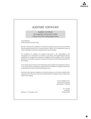 AUDITORS' CERTIFICATE
N. P. Gandhi
Proprietor
(M.No.44294)th
Mumbai, 27 November, 2014
For N.P. GANDHI & CO.
Chartered Accountants
(Firm Reg No: 116574W)
TotheMembers
PlethicoPharmaceuticalsLimited
We have examined the compliance of condition of Corporate Governance by the Plethico
st
PharmaceuticalsLimitedforthe15monthsended31 March,2014asstipulatedinClause49
oftheListingAgreementoftheCompanywiththeStockExchanges.
The compliance of conditions of Corporate Governance is the responsibility of the
management. Our examination was limited to procedures and implementation thereof,
adopted by the company for ensuring the compliance of the conditions of the corporate
governance.Itisneitheranauditnoranexpressionofopinion on thefinancialstatementsof
thecompany.
In our opinion and to the best of our information and according to the explanations given to
us, we certify that the company has complied with the conditions of Corporate Governance
asstipulatedintheabove-mentionedlistingagreement.
Wefurtherstatethatsuchcomplianceisneitheranassuranceastothefutureviabilityofthe
company nor the efficiency or effectiveness with which the management has conducted the
affairsofthecompany.
Auditors' Certificate
on Corporate Governance under
Clause 49 of the Listing Agreement
27
 