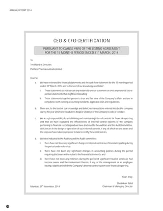 CEO & CFO CERTIFICATION
PURSUANT TO CLAUSE 49(V) OF THE LISTING AGREEMENT
ST
FOR THE 15 MONTHS PERIOD ENDED 31 MARCH, 2014
To
TheBoardofDirectors
PlethicoPharmaceuticalsLimited
DearSir,
a. We have reviewed the financial statements and the cash flow statement for the 15 months period
st
ended31 March,2014andtothebestofourknowledgeandbelief:
i. Thesestatementsdonotcontainanymateriallyuntruestatementoromitanymaterialfactor
containstatementsthatmightbemisleading;
ii. These statements together present a true and fair view of the Company's affairs and are in
compliancewithexistingaccountingstandards,applicablelawsandregulations.
b. There are, to the best of our knowledge and belief, no transactions entered into by the company
duringtheyearwhicharefraudulent,illegalorviolativeoftheCompany'scodeofconduct.
c. We accept responsibility for establishing and maintaining internal controls for financial reporting
and that we have evaluated the effectiveness of internal control systems of the company
pertaining to financial reporting and we have disclosed to the auditors and the Audit Committee,
deficiencies in the design or operation of such internal controls, if any, of which we are aware and
thestepswehavetakenorproposetotaketorectifythesedeficiencies.
d. WehaveindicatedtotheAuditorsandtheAuditcommittee:
i. therehavenotbeenanysignificantchangesininternalcontroloverfinancialreportingduring
theperiodunderreference;
ii. there have not been any significant changes in accounting policies during the period
requiringdisclosureinthenotestothefinancialstatements;and
iii. there have not been any instances during the period of significant fraud of which we had
become aware and the involvement therein, if any, of the management or an employee
havingasignificantroleintheCompany'sinternalcontrolsystemoverfinancialreporting.
th
Mumbai, 27 November, 2014
Yours truly
Shashikant Patel
Chairman & Managing Director
28
ANNUAL REPORT 2014
 