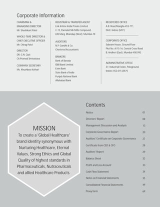 Contents
Notice
Directors' Report
Management Discussion and Analysis
Corporate Governance Report
Auditors' Certificate on Corporate Governance
Certificate from CEO & CFO
Auditors' Report
Balance Sheet
Profit and Loss Account
Notes on Financial Statements
Cash Flow Statement
Consolidated Financial Statements 49
35
34
33
32
29
28
27
20
13
08
01
Proxy form 69
Corporate Information
CHAIRMAN &
MANAGING DIRECTOR
Mr. Shashikant Patel
WHOLE-TIME DIRECTOR &
CHIEF EXECUTIVE OFFICER
Mr. Chirag Patel
DIRECTOR
DR. G.N. Qazi
CA Pramod Shrivastava
COMPANY SECRETARY
Ms. Khushboo Kothari
REGISTRAR & TRANSFER AGENT
Link Intime India Private Limited
C-13, Pannalal Silk Mills Compound,
LBS Marg, Bhandup (West), Mumbai-78
AUDITORS
N.P. Gandhi & Co.
Chartered Accountants
BANKERS
Bank of Baroda
IDBI Bank Limited
Exim Bank
State Bank of India
Punjab National Bank
Allahabad Bank
REGISTERED OFFICE
A.B. Road,Manglia-453-771,
Distt. Indore (M.P.)
CORPORATE OFFICE
Sabnam House, Ground Floor
Plot No. A/15-16, Central Cross Road
B, Andheri (East), Mumbai-400 093
ADMINISTRATIVE OFFICE
37, Industrial Estate, Pologround,
Indore-452-015 (M.P.)
MISSION
To create a 'Global Healthcare'
brand identity synonymous with
Nurturing Healthcare, Eternal
Values, Strong Ethics and Global
Quality of highest standards in
Pharmaceuticals, Nutraceuticals
and allied Healthcare Products.
 