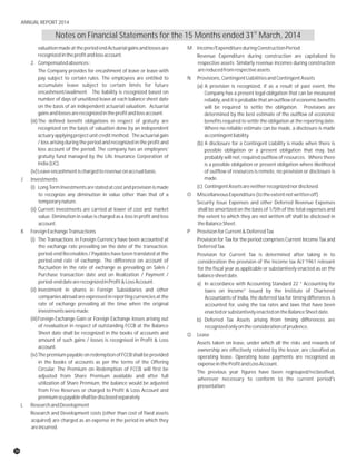 valuation made at the period end Actuarial gains and losses are M Income/ExpenditureduringConstructionPeriod
recognizedintheprofitandlossaccount. Revenue Expenditure during construction are capitalized to
2. Compensatedabsences: respective assets. Similarly revenue incomes during construction
arereducedfromrespectiveassets.The Company provides for encashment of leave or leave with
pay subject to certain rules. The employees are entitled to N Provisions,ContingentLiabilitiesandContingentAssets
accumulate leave subject to certain limits for future (a) A provision is recognized, if as a result of past event, the
encashment/availment. The liability is recognized based on Company has a present legal obligation that can be measured
number of days of unutilized leave at each balance sheet date reliably, and it is probable that an outflow of economic benefits
on the basis of an independent actuarial valuation. Actuarial will be required to settle the obligation. Provisions are
gainsandlossesarerecognizedintheprofitandlossaccount. determined by the best estimate of the outflow of economic
(iii)The defined benefit obligations in respect of gratuity are benefits required to settle the obligation at the reporting date.
recognized on the basis of valuation done by an independent Where no reliable estimate can be made, a disclosure is made
actuary applyingprojectunitcreditmethod. Theactuarialgain ascontingentliability.
/ loss arising during the period and recognized in the profit and (b) A disclosure for a Contingent Liability is made when there is
loss account of the period. The company has an employees’ possible obligation or a present obligation that may, but
gratuity fund managed by the Life Insurance Corporation of probably will not, required outflow of resources. Where there
India(LIC). is a possible obligation or present obligation where likelihood
(iv)Leaveencashmentischargedtorevenueonaccrualbasis. of outflow of resources is remote, no provision or disclosure is
made.J Investments
(c) ContingentAssetsareneitherrecognizednordisclosed.(i) Long Term Investments are stated at cost and provisionis made
to recognize any diminution in value other than that of a O MiscellaneousExpenditure(totheextentnotwrittenoff)
temporarynature. Security Issue Expenses and other Deferred Revenue Expenses
(ii) Current investments are carried at lower of cost and market shall be amortized on the basis of 1/5th of the total expenses and
value. Diminution in value is charged as a loss in profit and loss the extent to which they are not written off shall be disclosed in
account. theBalanceSheet.
K ForeignExchangeTransactions P ProvisionforCurrent&DeferredTax
(i) The Transactions in Foreign Currency have been accounted at Provision for Tax for the period comprises Current Income Tax and
the exchange rate prevailing on the date of the transaction. DeferredTax.
period-end Receivables / Payables have been translated at the Provision for Current Tax is determined after taking in to
period-end rate of exchange. The difference on account of consideration the provision of the Income tax Act’1961 relevant
fluctuation in the rate of exchange as prevailing on Sales / for the fiscal year as applicable or substantively enacted as on the
Purchase transaction date and on Realization / Payment / balancesheetdate.
period-enddatearerecognizedinProfit&LossAccount. a) In accordance with Accounting Standard 22 “ Accounting for
(ii) Investment in shares in Foreign Subsidiaries and other taxes on Income” issued by the Institute of Chartered
companies abroad are expressed in reporting currencies at the Accountants of India, the deferred tax for timing differences is
rate of exchange prevailing at the time when the original accounted for, using the tax rates and laws that have been
investmentsweremade. enactedorsubstantivelyenactedontheBalanceSheetdate.
(iii)Foreign Exchange Gain or Foreign Exchange losses arising out b) Deferred Tax Assets arising from timing differences are
of revaluation in respect of outstanding FCCB at the Balance recognizedonlyontheconsiderationofprudence.
Sheet date shall be recognized in the books of accounts and Q Lease
amount of such gains / losses is recognised in Profit & Loss
Assets taken on lease, under which all the risks and rewards of
account.
ownership are effectively retained by the lessor, are classified as
(iv)ThepremiumpayableonredemptionofFCCBshallbeprovided operating lease. Operating lease payments are recognized as
in the books of accounts as per the terms of the Offering expenseintheProfitandLossAccount.
Circular. The Premium on Redemption of FCCB will first be
The previous year figures have been regrouped/reclassified,
adjusted from Share Premium available and after full
wherever necessary to conform to the current period's
utilization of Share Premium, the balance would be adjusted
presentation
from Free Reserves or charged to Profit & Loss Account and
premiumsopayableshallbedisclosedseparately
L ResearchandDevelopment
Research and Development costs (other than cost of fixed assets
acquired) are charged as an expense in the period in which they
areincurred.
st
Notes on Financial Statements for the 15 Months ended 31 March, 2014
36
ANNUAL REPORT 2014
 