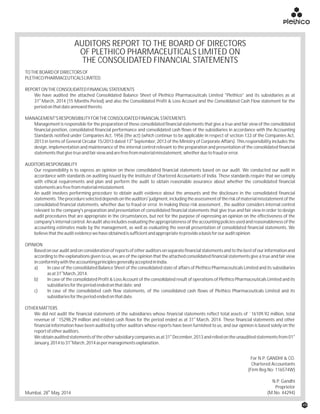 AUDITORS REPORT TO THE BOARD OF DIRECTORS
OF PLETHICO PHARMACEUTICALS LIMITED ON
THE CONSOLIDATED FINANCIAL STATEMENTS
th
Mumbai, 28 May, 2014
For N.P. GANDHI & CO.
Chartered Accountants
(Firm Reg No: 116574W)
N.P. Gandhi
Proprietor
(M.No. 44294)
TOTHEBOARDOFDIRECTORSOF
PLETHICOPHARMACEUTICALSLIMITED.
REPORTONTHECONSOLIDATEDFINANCIALSTATEMENTS
We have audited the attached Consolidated Balance Sheet of Plethico Pharmaceuticals Limited "Plethico" and its subsidiaries as at
st
31 March, 2014 (15 Months Period) and also the Consolidated Profit & Loss Account and the Consolidated Cash Flow statement for the
periodonthatdateannexedthereto.
MANAGEMENT'SRESPONSIBILITYFORTHECONSOLIDATEDFINANCIALSTATEMENTS
Management is responsible for the preparation of these consolidated financial statements that give a true and fair view of the consolidated
financial position, consolidated financial performance and consolidated cash flows of the subsidiaries in accordance with the Accounting
Standards notified under Companies Act, 1956 (the act) (which continue to be applicable in respect of section 133 of the Companies Act,
th
2013 in terms of General Circular 15/2013 dated 13 September, 2013 of the Ministry of Corporate Affairs). This responsibility includes the
design, implementation and maintenance of the internal control relevant to the preparation and presentation of the consolidated financial
statementsthatgivetrueandfairviewandarefreefrommaterialmisstatement,whetherduetofraudorerror.
AUDITORSRESPONSIBILITY
Our responsibility is to express an opinion on these consolidated financial statements based on our audit. We conducted our audit in
accordance with standards on auditing issued by the Institute of Chartered Accountants of India. Those standards require that we comply
with ethical requirements and plan and perform the audit to obtain reasonable assurance about whether the consolidated financial
statementsarefreefrommaterialmisstatement.
An audit involves performing procedure to obtain audit evidence about the amounts and the disclosure in the consolidated financial
statements.Theprocedureselecteddependsontheauditors'judgment,includingtheassessmentoftheriskofmaterialmisstatementofthe
consolidated financial statements, whether due to fraud or error. In making those risk assessment , the auditor considers internal control
relevant to the company's preparation and presentation of consolidated financial statements that give true and fair view in order to design
audit procedures that are appropriate in the circumstances, but not for the purpose of expressing an opinion on the effectiveness of the
company's internal control. An audit also includes evaluating the appropriateness of the accounting policies used and reasonableness of the
accounting estimates made by the management, as well as evaluating the overall presentation of consolidated financial statements. We
believethattheauditevidencewehaveobtainedissufficientandappropriatetoprovideabasisforourauditopinion.
OPINION
Based on our audit and on consideration of reports of other auditors on separate financial statements and to the best of our information and
according to the explanations given to us, we are of the opinion that the attached consolidated financial statements give a true and fair view
inconformitywiththeaccountingprinciplesgenerallyacceptedinIndia.
a) In case of the consolidated Balance Sheet of the consolidated state of affairs of Plethico Pharmaceuticals Limited and its subsidiaries
st
asat31 March,2014.
b) In case of the consolidated Profit & Loss Account of the consolidated result of operations of Plethico Pharmaceuticals Limited and its
subsidiariesfortheperiodendedonthatdate;and
c) In case of the consolidated cash flow statements, of the consolidated cash flows of Plethico Pharmaceuticals Limited and its
subsidiariesfortheperiodendedonthatdate.
OTHERMATTERS
We did not audit the financial statements of the subsidiaries whose financial statements reflect total assets of `16109.92 million, total
st
revenue of `15298.29 million and related cash flows for the period ended as at 31 March, 2014. These financial statements and other
financial information have been audited by other auditors whose reports have been furnished to us, and our opinion is based solely on the
reportofotherauditors.
st st
We obtain audited statements of the other subsidiary companies as at 31 December, 2013 and reliedon the unaudited statements from 01
st
January,2014to31 March,2014aspermanagementsexplanation.
49
 