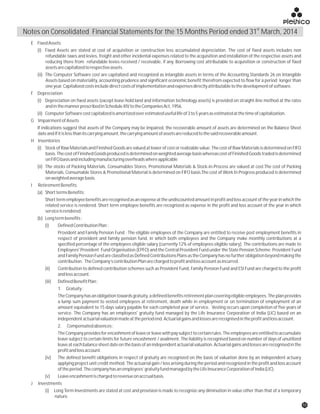E FixedAssets
(i) Fixed Assets are stated at cost of acquisition or construction less accumulated depreciation. The cost of fixed assets includes non
refundable taxes and levies, freight and other incidental expenses related to the acquisition and installation of the respective assets and
reducing there from refundable levies received / receivable, if any. Borrowing cost attributable to acquisition or construction of fixed
assetsarecapitalizedtorespectiveassets.
(ii) The Computer Software cost are capitalized and recognized as intangible assets in terms of the Accounting Standards 26 on Intangible
Assets based on materiality, accounting prudence and significant economic benefit therefrom expected to flow for a period longer than
oneyear.Capitalizedcostsincludedirectcostsofimplementationandexpensesdirectlyattributabletothedevelopmentofsoftware.
F Depreciation
(i) Depreciation on fixed assets (except lease hold land and information technology assets) is provided on straight-line method at the rates
andinthemannerprescribedinScheduleXIVtotheCompaniesAct,1956.
(ii) ComputerSoftwarecostcapitalizedisamortizedoverestimatedusefullifeof3to5yearsasestimatedatthetimeofcapitalization.
G ImpairmentofAssets
If indications suggest that assets of the Company may be impaired, the recoverable amount of assets are determined on the Balance Sheet
dateandifitislessthanitscarryingamount,thecarryingamountofassetsarereducedtothesaidrecoverableamount.
H Inventories
(i) Stock of Raw Materials and Finished Goods are valued at lower of cost or realizable value. The cost of Raw Materials is determined on FIFO
basis.ThecostofFinishedGoodsproducedisdeterminedonweightedaveragebasiswhereascostofFinishedGoodstradedisdetermined
onFIFObasisandincludingmanufacturingoverheadswhereapplicable
(ii) The stocks of Packing Materials, Consumables Stores, Promotional Materials & Stock-in-Process are valued at cost.The cost of Packing
Materials, Consumable Stores & Promotional Material is determined on FIFO basis.The cost of Work In Progress produced is determined
onweightedaveragebasis.
I RetirementBenefits
(a) ShorttermsBenefits:
Shorttermemployeebenefitsarerecognisedasanexpenseattheundiscountedamountinprofitandlossaccountoftheyearinwhichthe
related service is rendered. Short term employee benefits are recognized as expense in the profit and loss account of the year in which
serviceisrendered.
(b) Longtermbenefits:
(i) DefinedContributionPlan:
Provident and Family Pension Fund : The eligible employees of the Company are entitled to receive post employment benefits in
respect of provident and family pension fund, in which both employees and the Company make monthly contributions at a
specified percentage of the employees eligible salary (currently 12% of employees eligible salary). The contributions are made to
Employees' Provident Fund Organisation (EPFO) and the Central Provident Fund under the State Pension Scheme. Provident Fund
andFamilyPensionFundareclassifiedasDefinedContributionsPlansastheCompanyhasnofurtherobligationbeyondmakingthe
contribution. TheCompany’scontributionPlanarechargedtoprofitandlossaccountasincurred.
(ii) Contribution to defined contribution schemes such as Provident Fund, Family Pension Fund and ESI Fund are charged to the profit
andlossaccount.
(iii) DefinedBenefitPlan:
1. Gratuity:
TheCompanyhasanobligationtowardsgratuity,adefinedbenefitsretirementplancoveringeligibleemployees.Theplanprovides
a lump sum payment to vested employees at retirement, death while in employment or on termination of employment of an
amount equivalent to 15 days salary payable for each completed year of service. Vesting occurs upon completion of five years of
service. The Company has an employees' gratuity fund managed by the Life Insurance Corporation of India (LIC) based on an
independentactuarialvaluationmadeattheperiodend.Actuarialgainsandlossesarerecognisedintheprofitandlossaccount.
2. Compensatedabsences:
TheCompanyprovidesforencashmentofleaveorleavewithpaysubjecttocertainrules.Theemployeesareentitledtoaccumulate
leave subject to certain limits for future encashment / availment. The liability is recognised based on number of days of unutilized
leaveateachbalancesheetdateonthebasisofanindependentactuarialvaluation.Actuarialgainsandlossesarerecognisedinthe
profitandlossaccount.
(iv) The defined benefit obligations in respect of gratuity are recognized on the basis of valuation done by an independent actuary
applying project unit credit method. The actuarial gain / loss arising during the period and recognized in the profit and loss account
oftheperiod.Thecompanyhasanemployees’gratuityfundmanagedbytheLifeInsuranceCorporationofIndia(LIC).
(v) Leaveencashmentischargedtorevenueonaccrualbasis.
J Investments
(i) Long Term Investments are stated at cost and provision is made to recognize any diminution in value other than that of a temporary
nature.
st
Notes on Consolidated Financial Statements for the 15 Months Period ended 31 March, 2014
55
 
