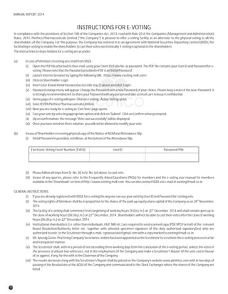 INSTRUCTIONS FOR E-VOTING
In compliance with the provisions of Section 108 of the Companies Act, 2013, read with Rule 20 of the Companies (Management and Administration)
Rules, 2014, Plethico Pharmaceuticals Limited ("the Company") is pleased to offer e-voting facility as an alternate to the physical voting to all the
shareholders of the Company. For this purpose, the Company has entered in to an agreement with National Securities Depository Limited (NSDL) for
facilitatinge-votingtoenabletheshareholderstocasttheirvoteselectronically.E-votingisoptionaltotheshareholders.
Theinstructionstoshareholdersfore-votingareasunder:
(a) IncaseofMembersreceivingane-mailfromNSDL:
(i) OpenthePDFfileattachedtothee-mail,usingyourClientID/FolioNo.aspassword.ThePDFfilecontainsyourUserIDandPasswordfore-
voting.PleasenotethatthePasswordprovidedinPDFisan'InitialPassword'.
(ii) LaunchinternetbrowserbytypingthefollowingURL:https://www.evoting.nsdl.com/
(iii) ClickonShareholder-Login
(iv) InsertUserIDandInitialPasswordasnoteditstep(i)aboveandclick'Login'.
(v) Passwordchangemenuwillappear.ChangethePasswordwithanewPasswordofyourchoice.Pleasekeepanoteofthenew Password.It
isstronglyrecommendednottoshareyourPasswordwithanypersonandtakeusmostcaretokeepitconfidential.
(vi) Homepageofe-votingwillopen.Clickone-voting-ActiveVotingcycles.
(vii) SelectEVENPlethicoPharmaceuticalsLimited.
(viii) Nowyouarereadyfore-votingas'CastVote'pageopens.
(ix) Castyourvotebyselectingappropriateoptionandclickon'Submit'.ClickonConfirmwhenprompted.
(x) Uponconfirmation,themessage'Votecastsuccessfully'willbedisplayed.
(xi) Onceyouhavevotedontheresolution,youwillnotbeallowedtomodifyyourvote.
(b) IncaseofShareholdersreceivingphysicalcopyoftheNoticeofAGMandAttendanceSlip:
(i) InitialPasswordisprovided,asfollows,atthebottomoftheAttendanceSlip.
(ii) PleasefollowallstepsfromSr.No.(ii)toSr.No.(xi)above,tocastvote.
(iii) Incase of any queries, please refer to the Frequently Asked Questions (FAQs) for members and the e-voting user manual for members
availableinthe'Downloads'sectionofhttp://www.evoting.nsdl.com.YoucanalsocontactNSDLviae-mailatevoting@nsdl.co.in
GENERALINSTRUCTIONS:
(i) IfyouarealreadyregisteredwithNSDLfore-votingtheanyonecanuseyourexistingUserIDandPasswordforcastingvote.
th
(ii) ThevotingrightsofMembersshallbeinproportiontothesharesofthepaid-up equitysharecapitaloftheCompanyason28 November,
2014.
th
(iii) The facility of e-voting shall commence from beginning of working hours (9:00 a.m.) on 20 December, 2014 and shall remain open up to
nd
thecloseofworkinghours(06:00p.m.)on22 December,2014.Shareholderswillnotbeabletocasttheirvotesafterthecloseofworking
nd
hours(06.00p.m.)on22 December,2014.
(iv) Institutional shareholders (i.e. other than individuals, HUF, NRI etc.) are required to send scanned copy (PDF/JPG Format) of the relevant
Board Resolution/Authority letter etc. together with attested specimen signature of the duly authorized signatory(ies) who are
authorizedtovote,totheScrutinizerthroughe-mail:cgnassociate@gmail.comwithacopymarkedtoevoting@nsdl.co.in
(v) Mr.AnuragGeete,PracticingCompanySecretaries,IndorehasbeenappointedastheScrutinizertoscrutinizethee-votingprocessinafair
andtransparentmanner.
(vi) The Scrutinizer shall, with in a period of not exceeding three working days from the conclusion of the e-voting period, unlock the votes in
the presence of atleast two witnesses, not in the employment of the Company and make a Scrutinizer's Report of the vote cast in favour
of,oragainst,ifany,forthewithtotheChairmanoftheCompany.
(vii) The results declared a long with the Scrutinizer's Report shall be placed on the Company's website www.plethico.com with in two days of
passing of the Resolutions at the AGM of the Company and communicated to the Stock Exchanges where the shares of the Company are
listed.
Electronic Voting Event Number (EVEN) UserID Password/PIN
70
ANNUAL REPORT 2014
 