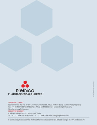 REGISTERED OFFICE :
CORPORATE OFFICE :
Sabnam House, Plot No. A-15/16, Central Cross Road-B, MIDC, Andheri (East), Mumbai-400 093 (India)
Tel.: +91 22 42359356/42359366 Fax :+91 22 42359333 E-mail : corporate@plethico.com,
Website:-www.plethico.com
A.B.Road, Manglia-453 771 Indore (M.P.) India
Tel.: +91 731 2806271/2806275 Fax : +91 731 2806271 E-mail : pledge@plethico.com
If undelivered please return to - Plethico Pharmaceuticals Limited, A.B.Road, Manglia-453 771, Indore (M.P.)
ANILADVT.&MKTG.ASSO.#0731-4037492
 