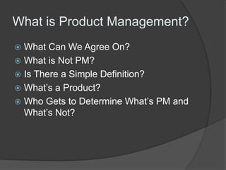 What is Product Management? 
 What Can We Agree On? 
 What is Not PM? 
 Is There a Simple Definition? 
 What’s a Product? 
 Who Gets to Determine What’s PM and 
What’s Not? 
 