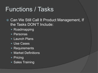 Functions / Tasks 
 Can We Still Call It Product Management, If 
the Tasks DON’T Include: 
 Roadmapping 
 Personas 
 Launch Plans 
 Use Cases 
 Requirements 
 Market Definitions 
 Pricing 
 Sales Training 
 