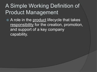 A Simple Working Definition of 
Product Management 
 A role in the product lifecycle that takes 
responsibility for the creation, promotion, 
and support of a key company 
capability. 
 