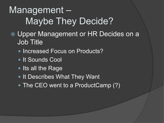 Management – 
Maybe They Decide? 
 Upper Management or HR Decides on a 
Job Title 
 Increased Focus on Products? 
 It Sounds Cool 
 Its all the Rage 
 It Describes What They Want 
 The CEO went to a ProductCamp (?) 
 