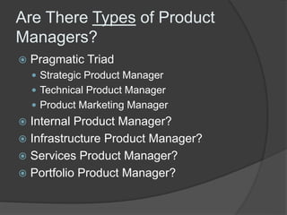 Are There Types of Product 
Managers? 
 Pragmatic Triad 
 Strategic Product Manager 
 Technical Product Manager 
 Product Marketing Manager 
 Internal Product Manager? 
 Infrastructure Product Manager? 
 Services Product Manager? 
 Portfolio Product Manager? 
 