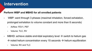 Intervention
Perform WBP and MBHD for all enrolled patients
- WBP: went through 3 phases (maximal inhalation, forced exhalation,
prolonged exhalation to volume constant and more than 6 seconds)
- Airflow: FEV1, PEF
- Volume: TLC, RV
- MBHD: achieve stable end-tidal expiratory level  switch to helium gas
 noted helium concentration every 15 seconds  helium equilibration
- Volume: RV and TLC
 
