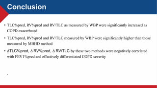 Conclusion
• TLC%pred, RV%pred and RV/TLC as measured by WBP were significantly increased as
COPD exacerbated
• TLC%pred, RV%pred and RV/TLC measured by WBP were significantly higher than those
measured by MBHD method
• ∆TLC%pred, ∆ RV%pred, ∆ RV/TLC by these two methods were negatively correlated
with FEV1%pred and effectively differentiated COPD severity
.
 