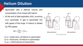 https://www.uptodate.com/contents/management-and-prognosis-of-parapneumonic-pleural-effusion-and-empyema-in-adults
Helium Dilution
• Spirometer with a defined volume and
concentration of air mixed with helium
• At the end of tidal expiration (FRC), breathing
from spirometer  gas in spirometer mix
with gases of the lungs  helium is diluted
by FRC gases
 
