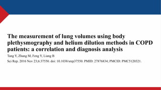 The measurement of lung volumes using body
plethysmography and helium dilution methods in COPD
patients: a correlation and diagnosis analysis
Tang Y, Zhang M, Feng Y, Liang B
Sci Rep. 2016 Nov 23;6:37550. doi: 10.1038/srep37550. PMID: 27876834; PMCID: PMC5120321.
 