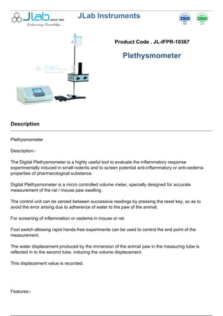 JLab Instruments
Product Code . JL-IFPR-10367
Plethysmometer
Description
Plethysmometer
Description:-
The Digital Plethysmometer is a highly useful tool to evaluate the inflammatory response
experimentally induced in small rodents and to screen potential anti-inflammatory or anti-oedema
properties of pharmacological substance.
Digital Plethysmometer is a micro controlled volume meter, specially designed for accurate
measurement of the rat / mouse paw swelling.
The control unit can be zeroed between successive readings by pressing the reset key, so as to
avoid the error arising due to adherence of water to the paw of the animal.
For screening of inflammation or oedema in mouse or rat.
Foot switch allowing rapid hands-free experiments can be used to control the end point of the
measurement.
The water displacement produced by the immersion of the animal paw in the measuring tube is
reflected in to the second tube, inducing the volume displacement.
This displacement value is recorded.
Features:-
 