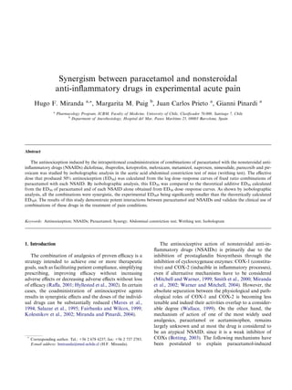 Synergism between paracetamol and nonsteroidal
anti-inﬂammatory drugs in experimental acute pain
Hugo F. Miranda a,*, Margarita M. Puig b
, Juan Carlos Prieto a
, Gianni Pinardi a
a
Pharmacology Program, ICBM, Faculty of Medicine, University of Chile, Clasiﬁcador 70.000, Santiago 7, Chile
b
Department of Anesthesiology, Hospital del Mar, Paseo Marı´timo 25, 08003 Barcelona, Spain
Abstract
The antinociception induced by the intraperitoneal coadministration of combinations of paracetamol with the nonsteroidal anti-
inﬂammatory drugs (NSAIDs) diclofenac, ibuprofen, ketoprofen, meloxicam, metamizol, naproxen, nimesulide, parecoxib and pir-
oxicam was studied by isobolographic analysis in the acetic acid abdominal constriction test of mice (writhing test). The eﬀective
dose that produced 50% antinociception (ED50) was calculated from the log dose–response curves of ﬁxed ratio combinations of
paracetamol with each NSAID. By isobolographic analysis, this ED50 was compared to the theoretical additive ED50 calculated
from the ED50 of paracetamol and of each NSAID alone obtained from ED50 dose–response curves. As shown by isobolographic
analysis, all the combinations were synergistic, the experimental ED50s being signiﬁcantly smaller than the theoretically calculated
ED50s. The results of this study demonstrate potent interactions between paracetamol and NSAIDs and validate the clinical use of
combinations of these drugs in the treatment of pain conditions.
Keywords: Antinociception; NSAIDs; Paracetamol; Synergy; Abdominal constriction test; Writhing test; Isobologram
1. Introduction
The combination of analgesics of proven eﬃcacy is a
strategy intended to achieve one or more therapeutic
goals, such as facilitating patient compliance, simplifying
prescribing, improving eﬃcacy without increasing
adverse eﬀects or decreasing adverse eﬀects without loss
of eﬃcacy (Raﬀa, 2001; Hyllested et al., 2002). In certain
cases, the coadministration of antinociceptive agents
results in synergistic eﬀects and the doses of the individ-
ual drugs can be substantially reduced (Maves et al.,
1994; Salazar et al., 1995; Fairbanks and Wilcox, 1999;
Kolesnikov et al., 2002; Miranda and Pinardi, 2004).
The antinociceptive action of nonsteroidal anti-in-
ﬂammatory drugs (NSAIDs) is primarily due to the
inhibition of prostaglandin biosynthesis through the
inhibition of cyclooxygenase enzymes: COX-1 (constitu-
tive) and COX-2 (inducible in inﬂammatory processes),
even if alternative mechanisms have to be considered
(Mitchell and Warner, 1999; Smith et al., 2000; Miranda
et al., 2002; Warner and Mitchell, 2004). However, the
absolute separation between the physiological and path-
ological roles of COX-1 and COX-2 is becoming less
tenable and indeed their activities overlap to a consider-
able degree (Wallace, 1999). On the other hand, the
mechanism of action of one of the most widely used
analgesics, paracetamol or acetaminophen, remains
largely unknown and at most the drug is considered to
be an atypical NSAID, since it is a weak inhibitor of
COXs (Botting, 2003). The following mechanisms have
been postulated to explain paracetamol-induced
*
Corresponding author. Tel.: +56 2 678 6237; fax: +56 2 737 2783.
E-mail address: hmiranda@med.uchile.cl (H.F. Miranda).
 