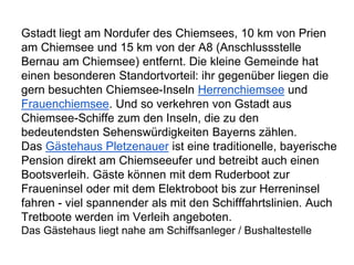 Gstadt liegt am Nordufer des Chiemsees, 10 km von Prien
am Chiemsee und 15 km von der A8 (Anschlussstelle
Bernau am Chiemsee) entfernt. Die kleine Gemeinde hat
einen besonderen Standortvorteil: ihr gegenüber liegen die
gern besuchten Chiemsee-Inseln Herrenchiemsee und
Frauenchiemsee. Und so verkehren von Gstadt aus
Chiemsee-Schiffe zum den Inseln, die zu den
bedeutendsten Sehenswürdigkeiten Bayerns zählen.
Das Gästehaus Pletzenauer ist eine traditionelle, bayerische
Pension direkt am Chiemseeufer und betreibt auch einen
Bootsverleih. Gäste können mit dem Ruderboot zur
Fraueninsel oder mit dem Elektroboot bis zur Herreninsel
fahren - viel spannender als mit den Schifffahrtslinien. Auch
Tretboote werden im Verleih angeboten.
Das Gästehaus liegt nahe am Schiffsanleger / Bushaltestelle
 