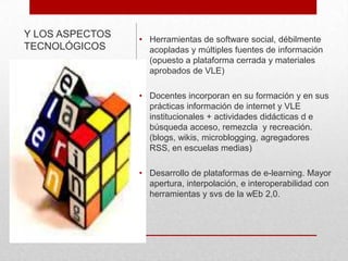 Y LOS ASPECTOS
TECNOLÓGICOS

• Herramientas de software social, débilmente
acopladas y múltiples fuentes de información
(opuesto a plataforma cerrada y materiales
aprobados de VLE)

• Docentes incorporan en su formación y en sus
prácticas información de internet y VLE
institucionales + actividades didácticas d e
búsqueda acceso, remezcla y recreación.
(blogs, wikis, microblogging, agregadores
RSS, en escuelas medias)
• Desarrollo de plataformas de e-learning. Mayor
apertura, interpolación, e interoperabilidad con
herramientas y svs de la wEb 2,0.

 