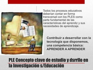 Todos los procesos educativos
deberían contar en forma
transversal con los PLES como
parte fundamental de las
características del aprendiz y sus
necesidades de aprendizaje.

Contribuir a desarrollar con la
tecnología que disponemos,
una competencia básica:
APRENDER A APRENDER

PLE Concepto clave de estudio y dsrrllo en
la Investigación s/Educación

 