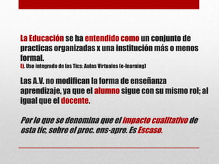 La Educación se ha entendido como un conjunto de
practicas organizadas x una institución más o menos
formal.
Ej. Uso integrado de las Tics: Aulas Virtuales (e-learning)

Las A.V. no modifican la forma de enseñanza
aprendizaje, ya que el alumno sigue con su mismo rol; al
igual que el docente.

Por lo que se denomina que el impacto cualitativo de
esta tic, sobre el proc. ens-apre. Es Escaso.

 