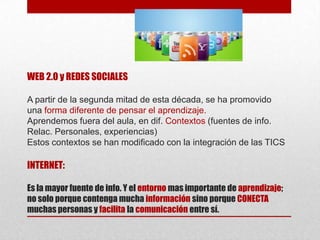WEB 2.0 y REDES SOCIALES
A partir de la segunda mitad de esta década, se ha promovido
una forma diferente de pensar el aprendizaje.
Aprendemos fuera del aula, en dif. Contextos (fuentes de info.
Relac. Personales, experiencias)
Estos contextos se han modificado con la integración de las TICS

INTERNET:
Es la mayor fuente de info. Y el entorno mas importante de aprendizaje;
no solo porque contenga mucha información sino porque CONECTA
muchas personas y facilita la comunicación entre sí.

 