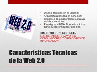 •
•
•

•

Diseño centrado en el usuario;
Arquitectura basada en servicios;
Concepto de colaboración sumativa
e/dichos servicios.
Paradigma «RED» Donde la mínima
parte puede enriquecer a la otra.

DIO COMO CONCECUENCIA
LOS USUARIOS  MAYORES
CONSUMIDORES Y CREADORES DE
INFORMACION.

Características Técnicas
de la Web 2.0

 